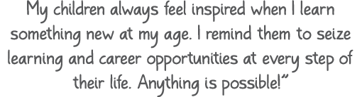 My children always feel inspired when I learn something new at my age. I remind them to seize learning and career opp...