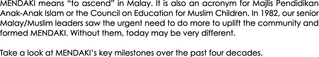 MENDAKI means “to ascend” in Malay. It is also an acronym for Majlis Pendidikan Anak Anak Islam or the Council on Edu...