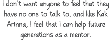 I don’t want anyone to feel that they have no one to talk to, and like Kak Arinna, I feel that I can help future gene...